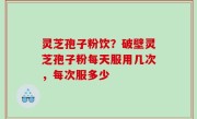 灵芝孢子粉饮？破壁灵芝孢子粉每天服用几次，每次服多少