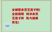 全破壁赤灵芝孢子粉(全新提取  纯净赤灵芝孢子粉  助力健康养生)