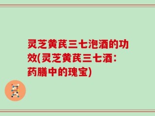 灵芝黄芪三七泡酒的功效(灵芝黄芪三七酒：药膳中的瑰宝)