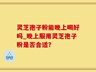灵芝孢子粉能晚上喝好吗_晚上服用灵芝孢子粉是否合适？