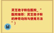 灵芝孢子粉在医院_“医院推荐：灵芝孢子粉的神奇功效与使用方法”)