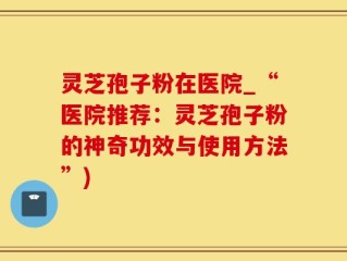 灵芝孢子粉在医院_“医院推荐：灵芝孢子粉的神奇功效与使用方法”)