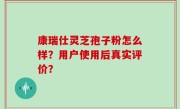 康瑞仕灵芝孢子粉怎么样？用户使用后真实评价？