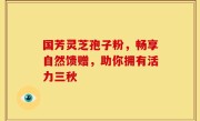 国芳灵芝孢子粉，畅享自然馈赠，助你拥有活力三秋