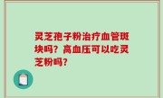 灵芝孢子粉治疗血管斑块吗？高血压可以吃灵芝粉吗？