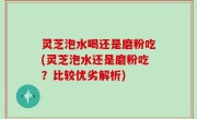 灵芝泡水喝还是磨粉吃(灵芝泡水还是磨粉吃？比较优劣解析)