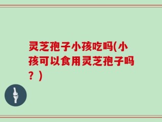 灵芝孢子小孩吃吗(小孩可以食用灵芝孢子吗？)