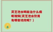 灵芝泡水喝能治什么病呢视频(灵芝泡水饮用有哪些功效呢？)