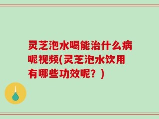灵芝泡水喝能治什么病呢视频(灵芝泡水饮用有哪些功效呢？)