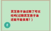 灵芝孢子油过期了可以吃吗(过期灵芝孢子油还能不能食用？)