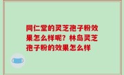 同仁堂的灵芝孢子粉效果怎么样呢？林岛灵芝孢子粉的效果怎么样