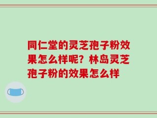 同仁堂的灵芝孢子粉效果怎么样呢？林岛灵芝孢子粉的效果怎么样