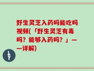 野生灵芝入药吗能吃吗视频(「野生灵芝有毒吗？能够入药吗？」——详解)