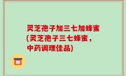 灵芝孢子加三七加蜂蜜(灵芝孢子三七蜂蜜，中药调理佳品)