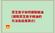 灵芝孢子如何提取精油(提取灵芝孢子精油的方法及应用简介)