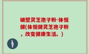 破壁灵芝孢子粉-体恒健(体恒健灵芝孢子粉，改变健康生活。)