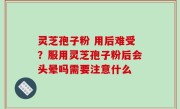 灵芝孢子粉 用后难受？服用灵芝孢子粉后会头晕吗需要注意什么