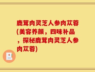 鹿茸肉灵芝人参肉苁蓉(美容养颜，四味补品，探秘鹿茸肉灵芝人参肉苁蓉)