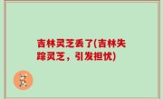 吉林灵芝丢了(吉林失踪灵芝，引发担忧)