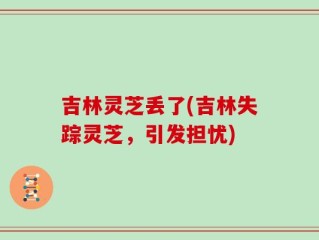 吉林灵芝丢了(吉林失踪灵芝，引发担忧)