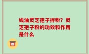 线油灵芝孢子拌粉？灵芝孢子粉的功效和作用是什么