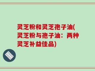 灵芝粉和灵芝孢子油(灵芝粉与孢子油：两种灵芝补益佳品)