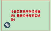 今日灵芝孢子粉价格查询？最新价格及购买途径？