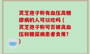 灵芝孢子粉有血压高糖邵病的人可以吃吗 (灵芝孢子粉可否被高血压和糖尿病患者食用？)