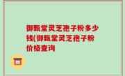 御甄堂灵芝孢子粉多少钱(御甄堂灵芝孢子粉价格查询