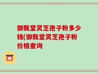 御甄堂灵芝孢子粉多少钱(御甄堂灵芝孢子粉价格查询