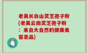 老吴长白山灵芝孢子粉(老吴云南灵芝孢子粉：来自大自然的健康美容圣品)