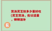 煲汤灵芝放多少量好吃(灵芝煲汤，佐以适量，顿顿滋补