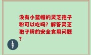 没有小蓝帽的灵芝孢子粉可以吃吗？解答灵芝孢子粉的安全食用问题？