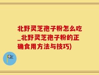 北野灵芝孢子粉怎么吃_北野灵芝孢子粉的正确食用方法与技巧)