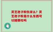 灵芝孢子粉伤肾么？灵芝孢子粉是什么东西可以随便吃吗