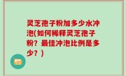 灵芝孢子粉加多少水冲泡(如何稀释灵芝孢子粉？最佳冲泡比例是多少？)