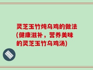 灵芝玉竹炖乌鸡的做法(健康滋补，营养美味的灵芝玉竹乌鸡汤)