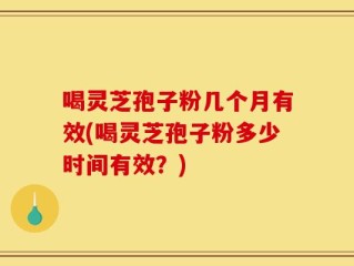 喝灵芝孢子粉几个月有效(喝灵芝孢子粉多少时间有效？)
