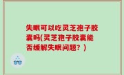 失眠可以吃灵芝孢子胶囊吗(灵芝孢子胶囊能否缓解失眠问题？)