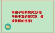 带孢子粉的靓灵芝(孢子粉丰富的靓灵芝：健康优质的选择)