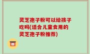 灵芝孢子粉可以给孩子吃吗(适合儿童食用的灵芝孢子粉推荐)