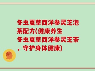 冬虫夏草西洋参灵芝泡茶配方(健康养生  冬虫夏草西洋参灵芝茶，守护身体健康)