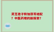 灵芝孢子粉加茯苓绝配？中医药理的新探索？