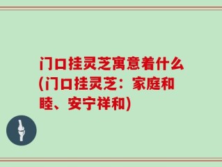 门口挂灵芝寓意着什么(门口挂灵芝：家庭和睦、安宁祥和)