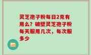 灵芝孢子粉每日2克有用么？破壁灵芝孢子粉每天服用几次，每次服多少