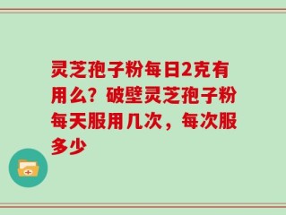 灵芝孢子粉每日2克有用么？破壁灵芝孢子粉每天服用几次，每次服多少