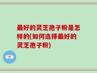 最好的灵芝孢子粉是怎样的(如何选择最好的灵芝孢子粉)