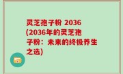 灵芝孢子粉 2036(2036年的灵芝孢子粉：未来的终极养生之选)