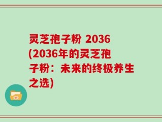 灵芝孢子粉 2036(2036年的灵芝孢子粉：未来的终极养生之选)