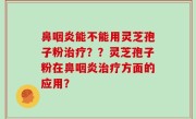 鼻咽炎能不能用灵芝孢子粉治疗？？灵芝孢子粉在鼻咽炎治疗方面的应用？